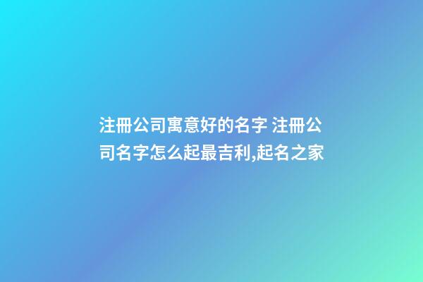 注冊公司寓意好的名字 注冊公司名字怎么起最吉利,起名之家-第1張-公司起名-玄機派